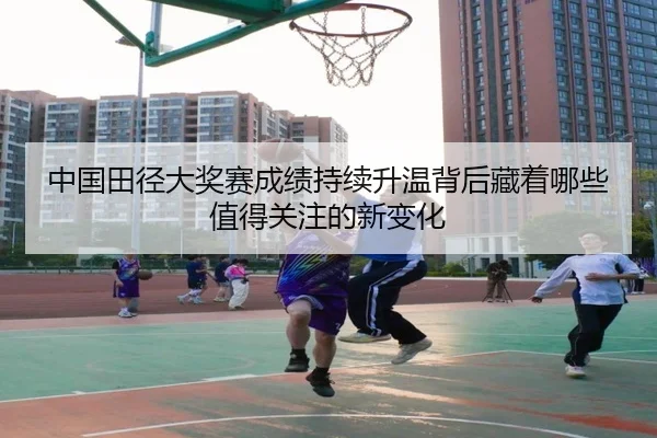 中国田径大奖赛成绩持续升温背后藏着哪些值得关注的新变化